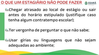 Chegar atrasado ao local de estágio ou sair
antes do horário estipulado (justifique caso
tenha algum contratempo escolar);
Ter vergonha de perguntar o que não sabe;
Usar gírias ou linguagens que não sejam
adequadas ao ambiente;
O QUE UM ESTAGIÁRIO NÃO PODE FAZER
 