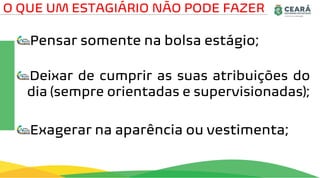 Pensar somente na bolsa estágio;
Deixar de cumprir as suas atribuições do
dia (sempre orientadas e supervisionadas);
Exagerar na aparência ou vestimenta;
O QUE UM ESTAGIÁRIO NÃO PODE FAZER
 