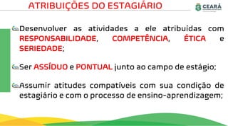 Desenvolver as atividades a ele atribuídas com
RESPONSABILIDADE, COMPETÊNCIA, ÉTICA e
SERIEDADE;
Ser ASSÍDUO e PONTUAL junto ao campo de estágio;
Assumir atitudes compatíveis com sua condição de
estagiário e com o processo de ensino-aprendizagem;
ATRIBUIÇÕES DO ESTAGIÁRIO
 