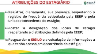 Registrar, diariamente, sua presença, respeitando o
registro de frequência estipulada pela EEEP e pela
unidade concedente de estágio;
Acatar a designação dos locais de estágio
respeitando a distribuição definida pela EEEP;
Resguardar o SIGILO e a veiculação de informações a
que tenha acesso em decorrência do estágio;
ATRIBUIÇÕES DO ESTAGIÁRIO
 