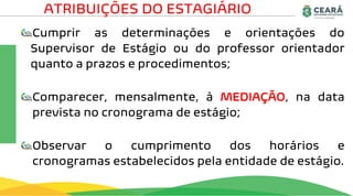Cumprir as determinações e orientações do
Supervisor de Estágio ou do professor orientador
quanto a prazos e procedimentos;
Comparecer, mensalmente, à MEDIAÇÃO, na data
prevista no cronograma de estágio;
Observar o cumprimento dos horários e
cronogramas estabelecidos pela entidade de estágio.
ATRIBUIÇÕES DO ESTAGIÁRIO
 