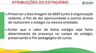 Preservar a boa imagem da EEEP junto à organização
cedente, a fim de dar oportunidade a outros alunos
de realizarem o estágio na mesma entidade;
Evitar que o valor da bolsa estágio seja fator
determinante da presença no campo do estágio,
preservando o fim pedagógico do curso;
ATRIBUIÇÕES DO ESTAGIÁRIO
 