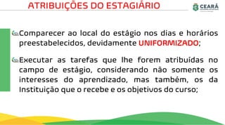Comparecer ao local do estágio nos dias e horários
preestabelecidos, devidamente UNIFORMIZADO;
Executar as tarefas que lhe forem atribuídas no
campo de estágio, considerando não somente os
interesses do aprendizado, mas também, os da
Instituição que o recebe e os objetivos do curso;
ATRIBUIÇÕES DO ESTAGIÁRIO
 
