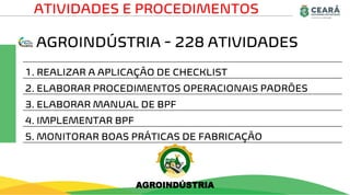 AGROINDÚSTRIA - 228 ATIVIDADES
ATIVIDADES E PROCEDIMENTOS
1. REALIZAR A APLICAÇÃO DE CHECKLIST
2. ELABORAR PROCEDIMENTOS OPERACIONAIS PADRÕES
3. ELABORAR MANUAL DE BPF
4. IMPLEMENTAR BPF
5. MONITORAR BOAS PRÁTICAS DE FABRICAÇÃO
AGROINDÚSTRIA
 