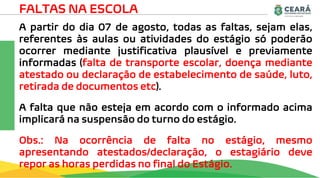 FALTAS NA ESCOLA
A partir do dia 07 de agosto, todas as faltas, sejam elas,
referentes às aulas ou atividades do estágio só poderão
ocorrer mediante justificativa plausível e previamente
informadas (falta de transporte escolar, doença mediante
atestado ou declaração de estabelecimento de saúde, luto,
retirada de documentos etc).
A falta que não esteja em acordo com o informado acima
implicará na suspensão do turno do estágio.
Obs.: Na ocorrência de falta no estágio, mesmo
apresentando atestados/declaração, o estagiário deve
repor as horas perdidas no final do Estágio.
 