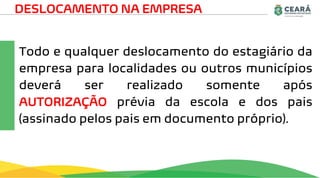 Todo e qualquer deslocamento do estagiário da
empresa para localidades ou outros municípios
deverá ser realizado somente após
AUTORIZAÇÃO prévia da escola e dos pais
(assinado pelos pais em documento próprio).
DESLOCAMENTO NA EMPRESA
 