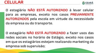 O estagiário NÃO ESTÁ AUTORIZADO à levar celular
para as empresas, exceto nos casos PREVIAMENTE
AUTORIZADOS pela escola em virtude da necessidade
da empresa ou do transporte.
O estagiário NÃO ESTÁ AUTORIZADO a fazer usos das
redes sociais no horário de Estágio, exceto nos casos
em que os estagiários estejam realizando marketing da
empresa sob supervisão;
CELULAR
 