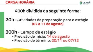 400h dividida da seguinte forma:
20h - Atividades de preparação para o estágio
(07 a 11 de agosto)
300h - Campo de estágio
- Previsão de início: 14 de agosto
- Previsão de término: 20/11 ou 07/12
CARGA HORÁRIA
 