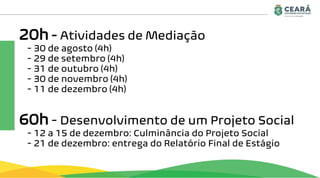 20h - Atividades de Mediação
- 30 de agosto (4h)
- 29 de setembro (4h)
- 31 de outubro (4h)
- 30 de novembro (4h)
- 11 de dezembro (4h)
60h - Desenvolvimento de um Projeto Social
- 12 a 15 de dezembro: Culminância do Projeto Social
- 21 de dezembro: entrega do Relatório Final de Estágio
 