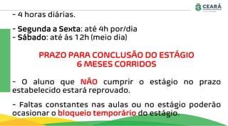 - 4 horas diárias.
- Segunda a Sexta: até 4h por/dia
- Sábado: até às 12h (meio dia)
PRAZO PARA CONCLUSÃO DO ESTÁGIO
6 MESES CORRIDOS
- O aluno que NÃO cumprir o estágio no prazo
estabelecido estará reprovado.
- Faltas constantes nas aulas ou no estágio poderão
ocasionar o bloqueio temporário do estágio.
 