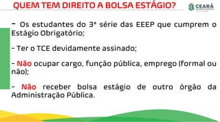 - Os estudantes do 3ª série das EEEP que cumprem o
Estágio Obrigatório;
- Ter o TCE devidamente assinado;
- Não ocupar cargo, função pública, emprego (formal ou
não);
- Não receber bolsa estágio de outro órgão da
Administração Pública.
QUEM TEM DIREITO A BOLSA ESTÁGIO?
 