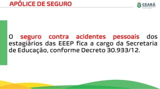 O seguro contra acidentes pessoais dos
estagiários das EEEP fica a cargo da Secretaria
de Educação, conforme Decreto 30.933/12.
APÓLICE DE SEGURO
 