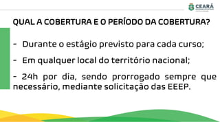 QUAL A COBERTURA E O PERÍODO DA COBERTURA?
- Durante o estágio previsto para cada curso;
- Em qualquer local do território nacional;
- 24h por dia, sendo prorrogado sempre que
necessário, mediante solicitação das EEEP.
 