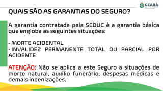 QUAIS SÃO AS GARANTIAS DO SEGURO?
A garantia contratada pela SEDUC é a garantia básica
que engloba as seguintes situações:
- MORTE ACIDENTAL
- INVALIDEZ PERMANENTE TOTAL OU PARCIAL POR
ACIDENTE
ATENÇÃO: Não se aplica a este Seguro a situações de
morte natural, auxílio funerário, despesas médicas e
demais indenizações.
 