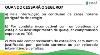 QUANDO CESSARÁ O SEGURO?
a) Pela interrupção ou conclusão da carga horária
obrigatória de estágio
b) Por conduta incompatível com os objetivos do
estágio ou descumprimento de qualquer compromisso
expresso no TCE;
c) Pelo não comparecimento do estagiário, sem motivo
justificado, por período corrente ou por reiterada
intermitência de faltas.
 