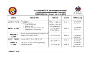 INSTITUCION EDUCATIVA SANTA MARIA GORETTI 
SEMANA DE DESARROLLO INSTITUCIONAL 
PROGRAMACIÓN - Octubre 6 al 10 de 2.014 
FECHA 
ACTIVIDADES 
HORARIO 
LUGAR 
RESPONSABLE 
LUNES 6 OCTUBRE 
Comisiones 
Ley 1620 Protocolos 
7:00 am – 12:30 pm 
Sede A 
Directivos y Docentes 
MARTES 7 OCTUBRE 
 Ciudadano Digital 
 Sindicato SES 
 Proyecto Gobierno Escolar UIS 
 Taller práctico protocolos 
7:00 am a 8:00 am 
8:00 am 8:45 am 
8:45 am A 9:15 
9:15 a 12:30 pm 
Sede A 
Directivos y Docentes 
MIERCOLES 8 OCTUBRE 
Proyecto Piloto de Implementación- Programa de Educación Económica y Financiera 
7:00 – 12:30 pm 
Sede A 
Directivos y Docentes 
JUEVES 9 OCTUBRE 
Programa SAVE Grupo ATENEA UIS 
7:00 – 12:30 pm 
Sede A 
Directivos y Docentes 
VIERNES 10 OCTUBRE 
Aplicación prueba maestro digital 2.0 y funcionario digital 
7:00 – 12:30 pm 
Sede A 
Directivos y Docentes 
Administrativos 
FIRMA RECTOR(A) : _________________________________________________________________ 