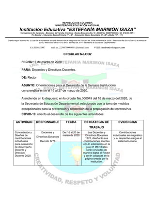 REPUBLICA DE COLOMBIA
MINISTERIO DE EDUCACIÓN NACIONAL
Institución Educativa “ESTEFANÍA MARIMÓN ISAZA”
Corregimiento De Caramelo – Municipio de Tierralta (Córdoba) –Núcleo Educativo No. 18 –DANE No. 223807000046 – Nit: 812.008.107-1
Pre-Escolar – Educación Básica Primaria (1º a 5º) – Educación Básica Secundaria (6º a 9º) y Media (10º - 11º)
Creado según acuerdo No. 022 del 14 de noviembre de 1996–Resolución de Integración No. 000264 del 24 de noviembre de 2004 – Resolución No.000762 del 13 de marzo de
2017 y Resolución oficial 1313 del 07 de mayo de 2019 –Secretaria de Educación Departamental
Cel.3116821487 mail: ee_22380700004601@hotmail.com WIKIS: inedesmi.wikispaces.com
CIRCULAR No.OO2
FECHA:17 de marzo de 2020
PARA: Docentes y Directivos Docentes.
DE: Rector
ASUNTO: Orientaciones para el Desarrollo de la Semana Institucional
comprendida entre el 16 al 27 de marzo de 2020.
Atendiendo en lo dispuesto en la circular No.000049 del 16 de marzo del 2020, de
la Secretaria de Educación Departamental, relacionado con la toma de medidas
excepcionales para la prevención y contención de la propagación del coronavirus
COVID-19, oriento el desarrollo de las siguientes actividades:
ACTIVIDAD RESPONSABLE FECHA ESTRATEGIA DE
TRABAJO
EVIDENCIAS
Concertación y
Diseños de
contribuciones
individuales
para evaluación
de desempeño
Docente y
Directivo
Docente 2020.
Docentes y
Directivos Docentes
Decreto 1278
Del 16 al 20 de
marzo de 2020
Los Docentes y
Directivos Docentes
1278, diseñarán sus
contribuciones acordes
con lo establecido en la
guía 31 MEN.Estas
serán enviadas de
manera digital al Rector
y serán colgadas en la
página creada por la
institución.
Contribuciones
individuales en magnético
y su respectivo cargue el
sistema humano.
 