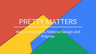 PRETTY MATTERS
Web Components, Material Design and
Polymer
 