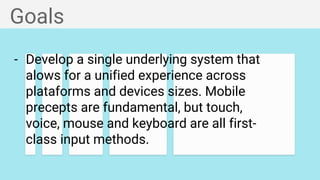 Goals
- Develop a single underlying system that
alows for a unified experience across
plataforms and devices sizes. Mobile
precepts are fundamental, but touch,
voice, mouse and keyboard are all first-
class input methods.
 