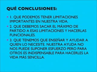 QUÉ CONCLUSIONES: 1. QUE PODEMOS TENER LIMITACIONES IMPORTANTES EN NUESTRA VIDA. 2. QUE DEBEMOS SACAR EL MÁXIMO DE PARTIDO A ESAS LIMITACIONES Y HACERLAS FUNCIONALES. 3. QUE TENEMOS QUE ENSEÑAR Y AYUDAR A QUIEN LO NECESITE. NUESTRA AYUDA NO NOS PUEDE SUPONER ESFUERZO PERO PARA OTROS ES INDISPENSABLE PARA HACERLES LA VIDA MÁS SENCILLA. 