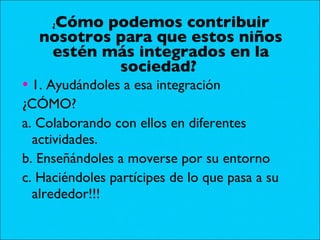 ¿ Cómo podemos contribuir nosotros para que estos niños estén más integrados en la sociedad?  1. Ayudándoles a esa integración ¿CÓMO? a. Colaborando con ellos en diferentes actividades. b. Enseñándoles a moverse por su entorno c. Haciéndoles partícipes de lo que pasa a su alrededor!!! 