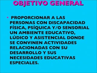 OBJETIVO GENERAL PROPORCIONAR A LAS PERSONAS CON DISCAPACIDAD FÍSICA, PSÍQUICA Y/O SENSORIAL UN AMBIENTE EDUCATIVO, LÚDICO Y ASISTENCIAL DONDE SE CONVINEN ACTIVIDADES RELACIONADAS CON SU DESARROLLO Y SUS NECESIDADES EDUCATIVAS ESPECIALES. 