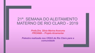 21ª. SEMANA DO ALEITAMENTO
MATERNO DE RIO CLARO - 2019
Profa.Dra. Silvia Marina Anaruma
PROAMA – Projeto Amamentar
Palestra realizada nos CRAS de Rio Claro para a
comunidade
 