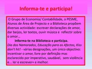 Informa-te e participa! O Grupo de Economia/ Contabilidade, o PESME, Alunos de Área de Projecto e a Biblioteca propõem diversas actividade: escrever declarações de amor, dar beijos, ler textos, ouvir música e  reflectir sobre o amor…Informa-te na Biblioteca e participa.Dia dos Namorados, Educação para os Afectos,Kiss don't hit! - várias designações, um único objectivo: incentivar o amor, livre por definição mas esclarecido por imperativo, saudável,  sem violência e... ler e escrever+ e melhor.