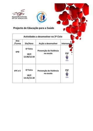 Agrupamento de Escolas
AR T U R GO N Ç AL VES




  Projecto de Educação para a Saúde


                Actividades a desenvolver no 2º Ciclo
     Ano
   /Turma         Dia/Hora      Acção a desenvolver     Intervenção

                   6ª Feira
                               Prevenção da Violência
     6ºD
                     18/2            na escola             PSP
                 12.00/12.50




   6ºC e E         6ª Feira    Prevenção da Violência      PSP
                                     na escola
                     18/2
                 14.45/15.30
 