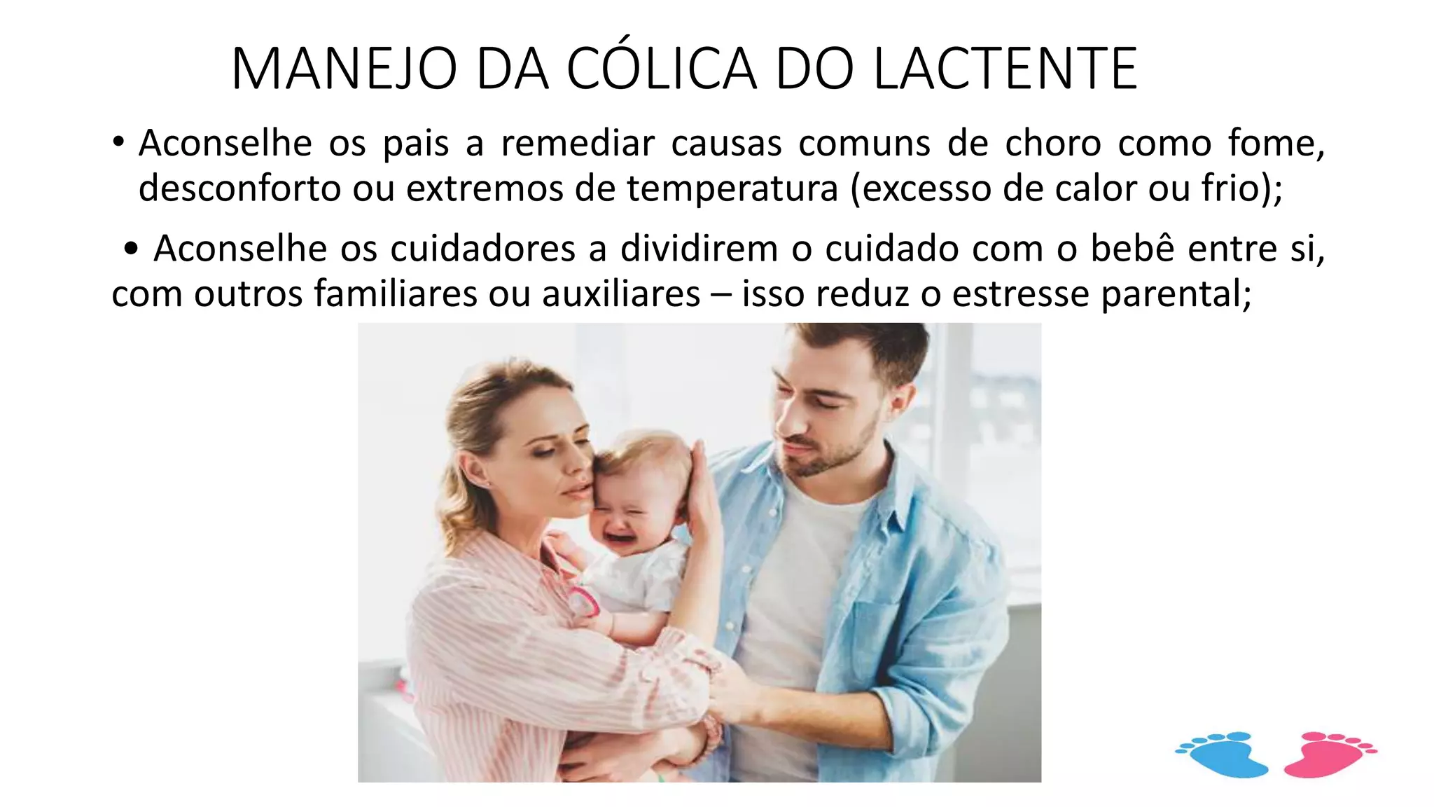 MANEJO DA CÓLICA DO LACTENTE
• Aconselhe os pais a remediar causas comuns de choro como fome,
desconforto ou extremos de temperatura (excesso de calor ou frio);
• Aconselhe os cuidadores a dividirem o cuidado com o bebê entre si,
com outros familiares ou auxiliares – isso reduz o estresse parental;
 