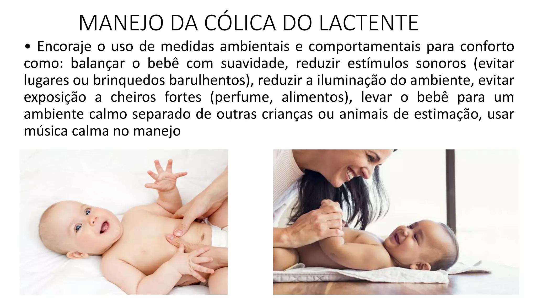 MANEJO DA CÓLICA DO LACTENTE
• Encoraje o uso de medidas ambientais e comportamentais para conforto
como: balançar o bebê com suavidade, reduzir estímulos sonoros (evitar
lugares ou brinquedos barulhentos), reduzir a iluminação do ambiente, evitar
exposição a cheiros fortes (perfume, alimentos), levar o bebê para um
ambiente calmo separado de outras crianças ou animais de estimação, usar
música calma no manejo
 