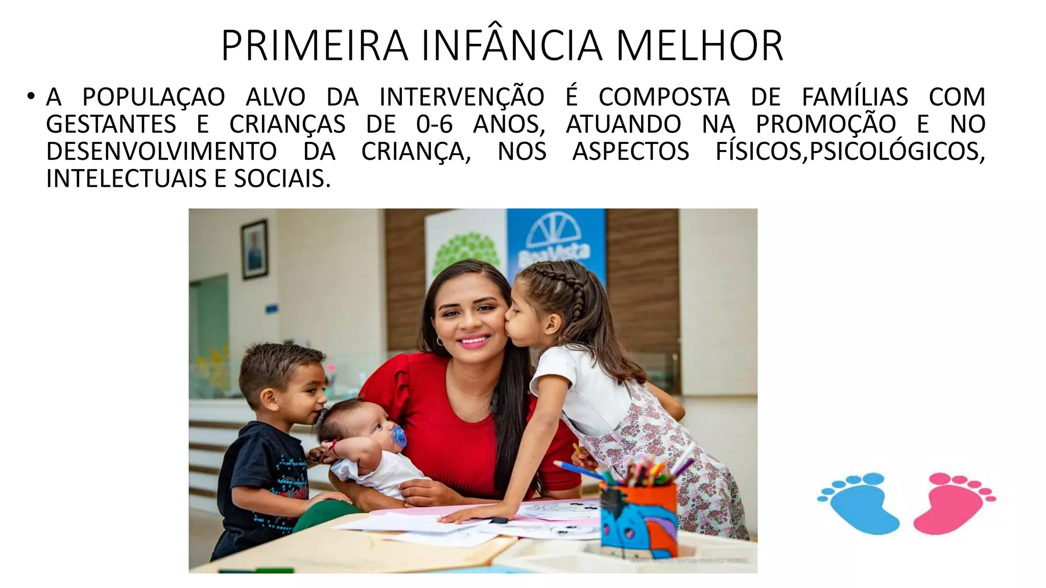 PRIMEIRA INFÂNCIA MELHOR
• A POPULAÇAO ALVO DA INTERVENÇÃO É COMPOSTA DE FAMÍLIAS COM
GESTANTES E CRIANÇAS DE 0-6 ANOS, ATUANDO NA PROMOÇÃO E NO
DESENVOLVIMENTO DA CRIANÇA, NOS ASPECTOS FÍSICOS,PSICOLÓGICOS,
INTELECTUAIS E SOCIAIS.
 