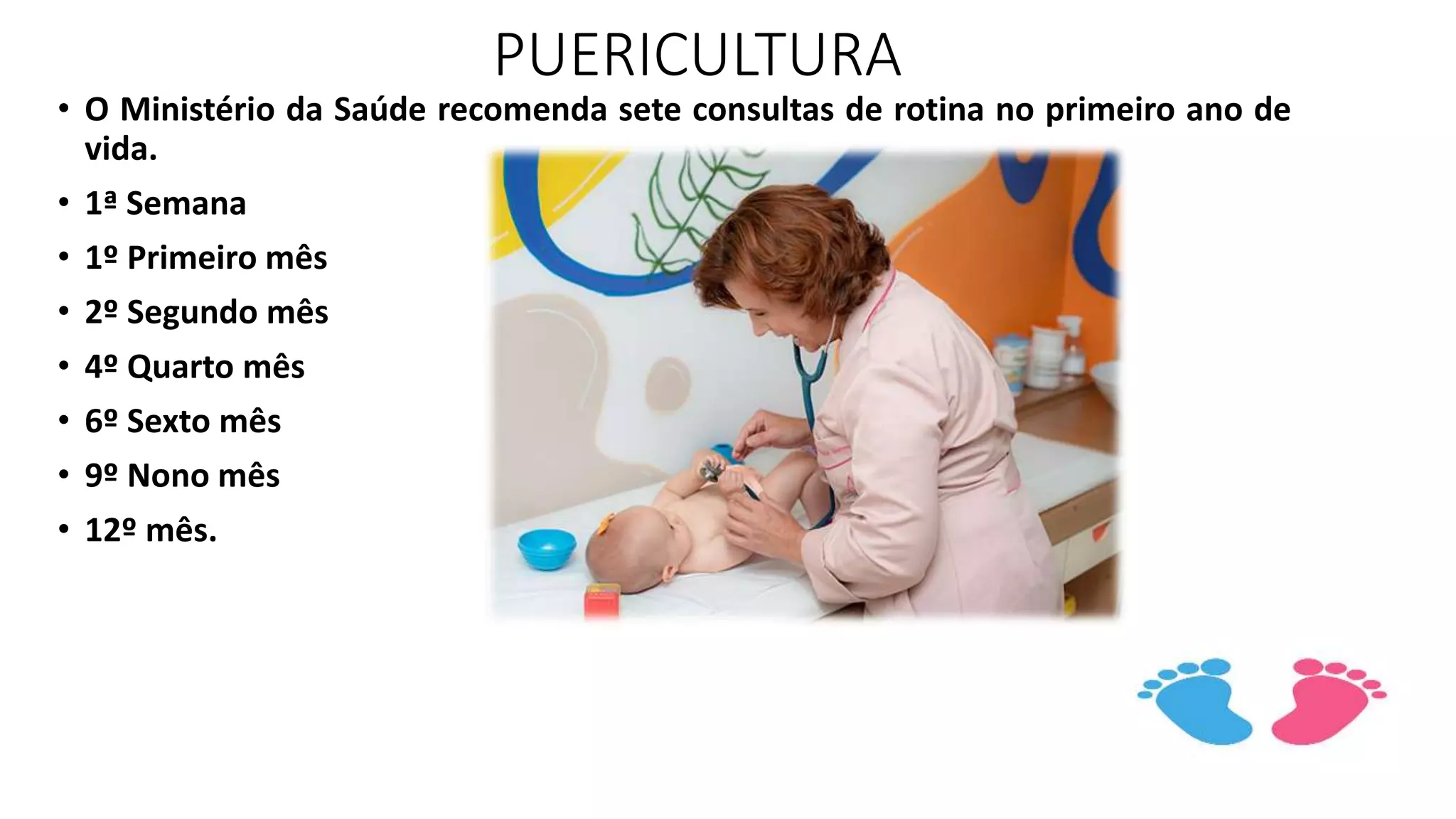 PUERICULTURA
• O Ministério da Saúde recomenda sete consultas de rotina no primeiro ano de
vida.
• 1ª Semana
• 1º Primeiro mês
• 2º Segundo mês
• 4º Quarto mês
• 6º Sexto mês
• 9º Nono mês
• 12º mês.
 