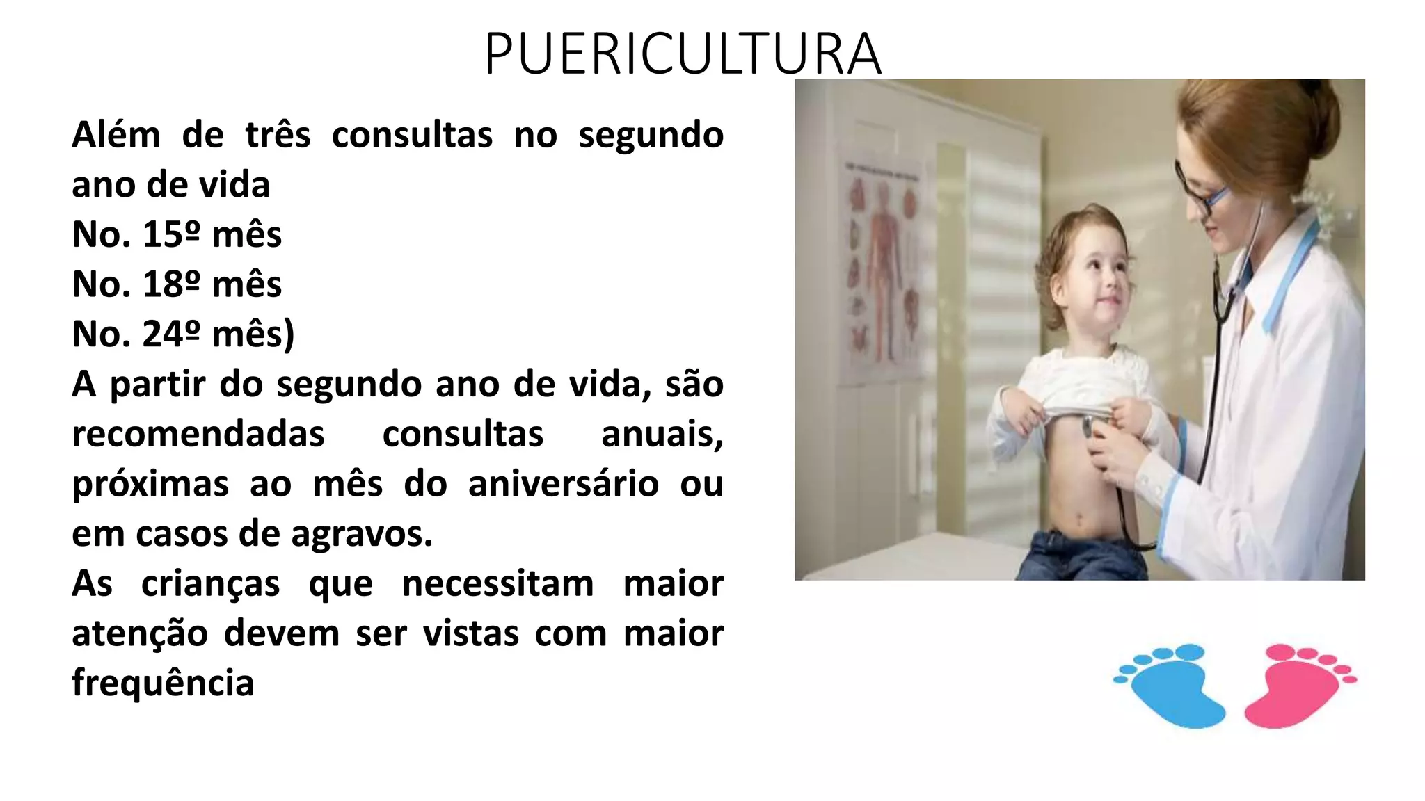 PUERICULTURA
Além de três consultas no segundo
ano de vida
No. 15º mês
No. 18º mês
No. 24º mês)
A partir do segundo ano de vida, são
recomendadas consultas anuais,
próximas ao mês do aniversário ou
em casos de agravos.
As crianças que necessitam maior
atenção devem ser vistas com maior
frequência
 