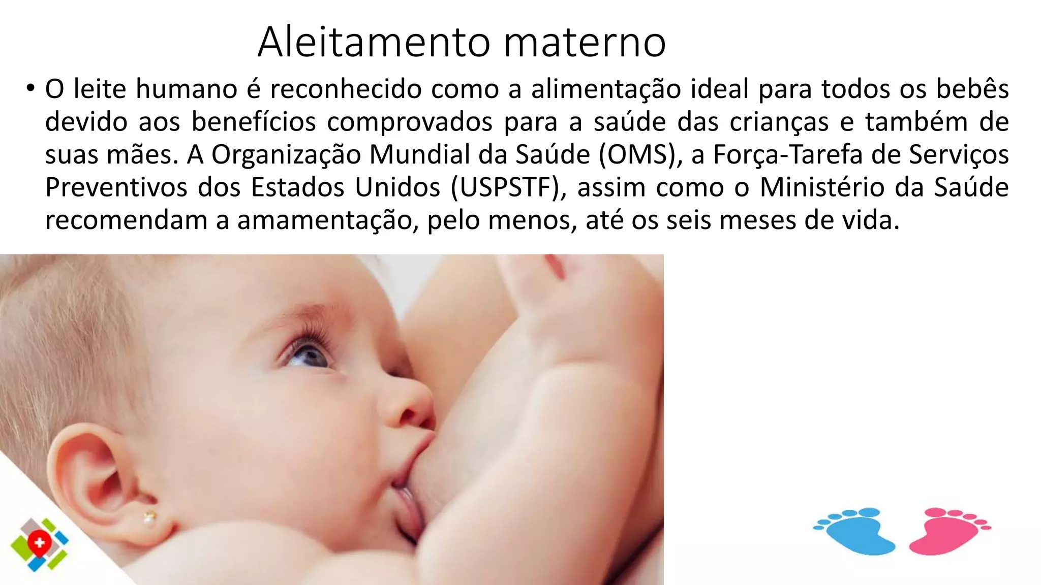 Aleitamento materno
• O leite humano é reconhecido como a alimentação ideal para todos os bebês
devido aos benefícios comprovados para a saúde das crianças e também de
suas mães. A Organização Mundial da Saúde (OMS), a Força-Tarefa de Serviços
Preventivos dos Estados Unidos (USPSTF), assim como o Ministério da Saúde
recomendam a amamentação, pelo menos, até os seis meses de vida.
 