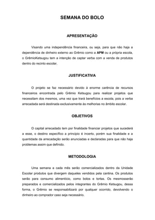 SEMANA DO BOLO


                                APRESENTAÇÃO


      Visando uma independência financeira, ou seja, para que não haja a
dependência de dinheiro externo ao Grêmio como a APM ou a própria escola,
o GrêmioKetsugou tem a intenção de captar verba com a venda de produtos
dentro do recinto escolar.


                                JUSTIFICATIVA


      O projeto se faz necessário devido à enorme carência de recursos
financeiros encontrada pelo Grêmio Ketsugou para realizar projetos que
necessitam dos mesmos, uma vez que trará benefícios a escola, pois a verba
arrecadada será destinada exclusivamente às melhorias no âmbito escolar.


                                  OBJETIVOS


      O capital arrecadado tem por finalidade financiar projetos que sucederá
a esse, o destino específico a principio é incerto, porém sua finalidade e a
quantidade da arrecadação serão anunciadas e declaradas para que não haja
problemas assim que definido.


                                METODOLOGIA


      Uma semana a cada mês serão comercializados dentro da Unidade
Escolar produtos que divergem daqueles vendidos pela cantina. Os produtos
serão para consumo alimentício, como bolos e tortas. Os mesmosserão
preparados e comercializados pelos integrantes do Grêmio Ketsugou, dessa
forma, o Grêmio se responsabilizará por qualquer ocorrido, devolvendo o
dinheiro ao comprador caso seja necessário.
 