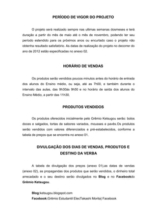 PERÍODO DE VIGOR DO PROJETO


      O projeto será realizado sempre nas ultimas semanas dosmeses e terá
duração a partir do mês de maio até o mês de novembro, podendo ter seu
período estendido para os próximos anos ou encurtado caso o projeto não
obtenha resultado satisfatório. As datas de realização do projeto no decorrer do
ano de 2012 estão especificadas no anexo 02.



                             HORÁRIO DE VENDAS


      Os produtos serão vendidos poucos minutos antes do horário de entrada
dos alunos do Ensino médio, ou seja, até as 7h00, e também durante o
intervalo das aulas, das 9h30às 9h50 e no horário de saída dos alunos do
Ensino Médio, a partir das 11h30.


                            PRODUTOS VENDIDOS


      Os produtos oferecidos inicialmente pelo Grêmio Ketsugou serão: bolos
doces e salgados, tortas de sabores variados, mousses e pavês.Os produtos
serão vendidos com valores diferenciados e pré-estabelecidos, conforme a
tabela de preços que se encontra no anexo 01.


          DIVULGAÇÃO DOS DIAS DE VENDAS, PRODUTOS E
                          DESTINO DA VERBA


      A tabela de divulgação dos preços (anexo 01),as datas de vendas
(anexo 02), as propagandas dos produtos que serão vendidos, o dinheiro total
arrecadado e o seu destino serão divulgados no Blog e no Facebookdo
Grêmio Ketsugou.


      Blog:ketsugou.blogspot.com
      Facebook:Grêmio Estudantil EtecTakashi Morita| Facebook
 