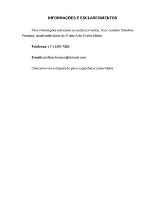 INFORMAÇÕES E ESCLARECIMENTOS


      Para informações adicionais ou esclarecimentos, favor contatar Carolline
Fonseca, atualmente aluno do 2º ano A do Ensino Médio.


      Telefones: (11) 5394 7585


      E-mail:carolline.fonseca@hotmail.com


      Colocamo-nos à disposição para sugestões e comentários.
 