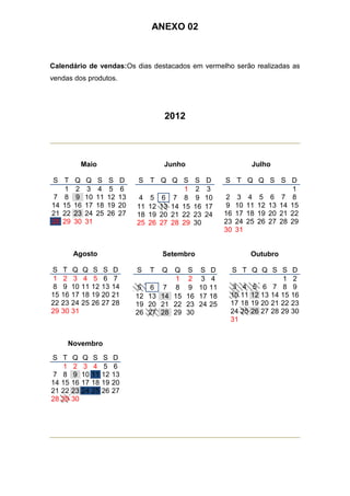 ANEXO 02



Calendário de vendas:Os dias destacados em vermelho serão realizadas as
vendas dos produtos.




                                              2012




               Maio                           Junho                           Julho

S T       Q     Q    S    S    D    S T Q Q S            S    D        S T Q Q S S D
   1      2     3    4    5    6                 1       2     3                         1
7 8       9     10   11   12   13    4 5 6 7 8           9    10       2 3 4 5 6 7 8
14 15     16    17   18   19   20   11 12 13 14 15       16   17       9 10 11 12 13 14 15
21 22     23    24   25   26   27   18 19 20 21 22       23   24       16 17 18 19 20 21 22
28 29     30    31                  25 26 27 28 29       30            23 24 25 26 27 28 29
                                                                       30 31


          Agosto                              Setembro                        Outubro

S    T    Q    Q    S    S    D     S    T    Q    Q    S    S    D     S T Q Q S S         D
1    2    3    4    5    6    7                     1    2    3   4                    1    2
8    9    10   11   12   13   14    5    6     7    8    9   10   11    3 4 5 6 7 8         9
15   16   17   18   19   20   21    12   13   14   15   16   17   18    10 11 12 13 14 15   16
22   23   24   25   26   27   28    19   20   21   22   23   24   25    17 18 19 20 21 22   23
29   30   31                        26   27   28   29   30              24 25 26 27 28 29   30
                                                                        31


      Novembro

S T       Q    Q    S    S    D
   1      2    3    4    5    6
7 8       9    10   11   12   13
14 15     16   17   18   19   20
21 22     23   24   25   26   27
28 29     30
 