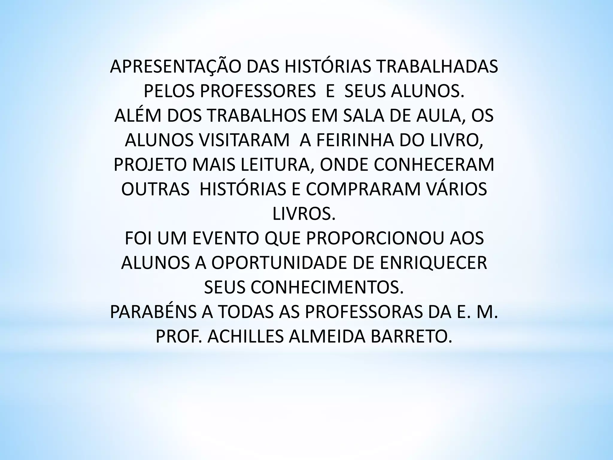 APRESENTAÇÃO DAS HISTÓRIAS TRABALHADAS
PELOS PROFESSORES E SEUS ALUNOS.
ALÉM DOS TRABALHOS EM SALA DE AULA, OS
ALUNOS VISITARAM A FEIRINHA DO LIVRO,
PROJETO MAIS LEITURA, ONDE CONHECERAM
OUTRAS HISTÓRIAS E COMPRARAM VÁRIOS
LIVROS.
FOI UM EVENTO QUE PROPORCIONOU AOS
ALUNOS A OPORTUNIDADE DE ENRIQUECER
SEUS CONHECIMENTOS.
PARABÉNS A TODAS AS PROFESSORAS DA E. M.
PROF. ACHILLES ALMEIDA BARRETO.