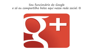 Sou funcionário do Google
e só eu compartilho bolos aqui nessa rede social. 
 