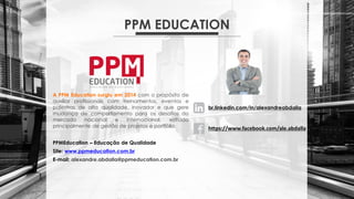 PPM EDUCATION
A PPM Education surgiu em 2014 com o propósito de
auxiliar profissionais com treinamentos, eventos e
palestras de alta qualidade, inovador e que gere
mudança de comportamento para os desafios do
mercado nacional e internacional, voltado
principalmente de gestão de projetos e portfólio.
PPMEducation – Educação de Qualidade
Site: www.ppmeducation.com.br
E-mail: alexandre.abdalla@ppmeducation.com.br
br.linkedin.com/in/alexandreabdalla
https://www.facebook.com/ale.abdalla
 