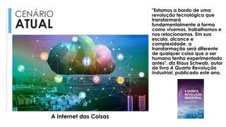 CENÁRIO
ATUAL
"Estamos a bordo de uma
revolução tecnológica que
transformará
fundamentalmente a forma
como vivemos, trabalhamos e
nos relacionamos. Em sua
escala, alcance e
complexidade, a
transformação será diferente
de qualquer coisa que o ser
humano tenha experimentado
antes", diz Klaus Schwab, autor
do livro A Quarta Revolução
Industrial, publicado este ano.
A Internet das Coisas
 