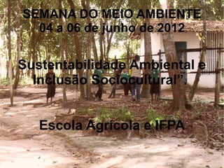SEMANA DO MEIO AMBIENTE
  04 a 06 de junho de 2012

Sustentabilidade Ambiental e
  Inclusão Sociocultural”.


   Escola Agrícola e IFPA
 