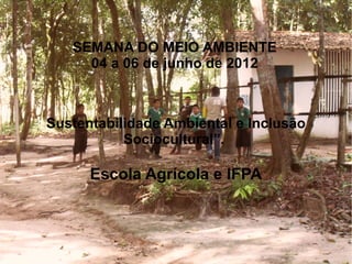 SEMANA DO MEIO AMBIENTE
     04 a 06 de junho de 2012



Sustentabilidade Ambiental e Inclusão
           Sociocultural”.

      Escola Agrícola e IFPA
 