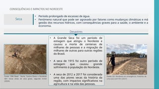 Desastres
CONSEQUÊNCIAS E IMPACTOS NO NORDESTE
• Período prolongado de escassez de água.
• Fenómeno natural que pode ser agravado por fatores como mudanças climáticas e má
gestão dos recursos hídricos, com consequências graves para a saúde, o ambiente e a
economia.
• A Grande Seca foi um período de
estiagem que atingiu o Nordeste e
causou a morte de centenas de
milhares de pessoas e a migração de
milhares de outras para outras regiões
do Brasil.
• A seca de 1915 foi outro período de
estiagem que causou grande
sofrimento à população do Nordeste.
• A seca de 2012 a 2017 foi considerada
uma das piores secas da história da
região, com impactos significativos na
agricultura e na vida das pessoas.
Fonte: G1: Nordeste em emergência: histórias de
uma seca sem fim (2017).
Fonte: CNN Brasil : Norte, Centro-Oeste e Nordeste
têm novas áreas de seca grave, segundo Inmet
(2024).
Seca
 