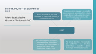 Lei nº 16.146, de 14 de dezembro de
2016
Política Estadual sobre
Mudanças Climáticas- PEMC
PEMC
Busca promover ações para
enfrentar os efeitos das mudanças
climáticas no estado
Estabelece diretrizes para a redução
de emissões de gases de efeito estufa,
adaptação às mudanças ambientais e
incentivo ao desenvolvimento
sustentável
Foi criada devido à necessidade
de enfrentar os desafios
ambientais causados pelas
mudanças climáticas no Ceará
Tem como objetivo proteger o
meio ambiente, promover a
resiliência das comunidades e
garantir um futuro mais
sustentável para o Ceará.
 