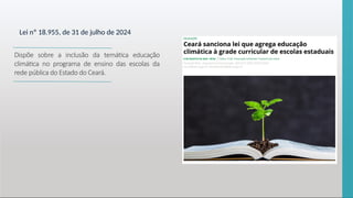 Lei nº 18.955, de 31 de julho de 2024
Dispõe sobre a inclusão da temática educação
climática no programa de ensino das escolas da
rede pública do Estado do Ceará.
 