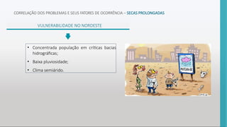CORRELAÇÃO DOS PROBLEMAS E SEUS FATORES DE OCORRÊNCIA – SECAS PROLONGADAS
VULNERABILIDADE NO NORDESTE
• Concentrada população em críticas bacias
hidrográficas;
• Baixa pluviosidade;
• Clima semiárido.
 