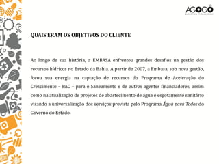 QUAIS ERAM OS OBJETIVOS DO CLIENTE



Ao longo de sua história, a EMBASA enfrentou grandes desafios na gestão dos
recursos hídricos no Estado da Bahia. A partir de 2007, a Embasa, sob nova gestão,
focou sua energia na captação de recursos do Programa de Aceleração do
Crescimento – PAC – para o Saneamento e de outros agentes financiadores, assim
como na atualização de projetos de abastecimento de água e esgotamento sanitário
visando a universalização dos serviços prevista pelo Programa Água para Todos do
Governo do Estado.
 